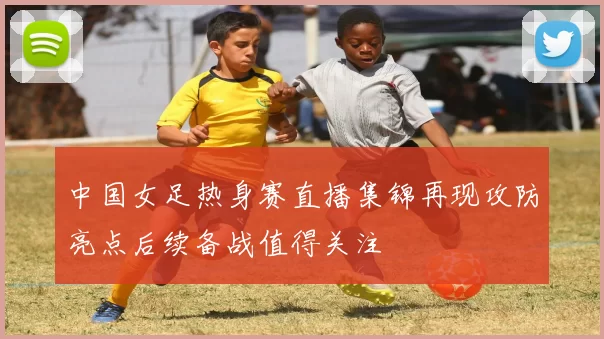 中国女足热身赛直播集锦再现攻防亮点后续备战值得关注