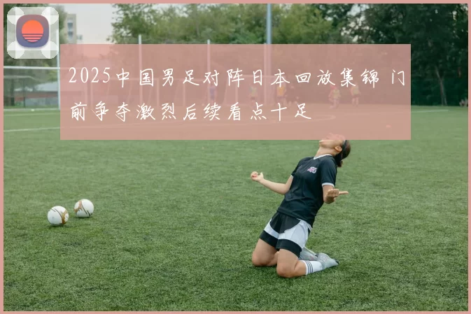2025中国男足对阵日本回放集锦 门前争夺激烈后续看点十足