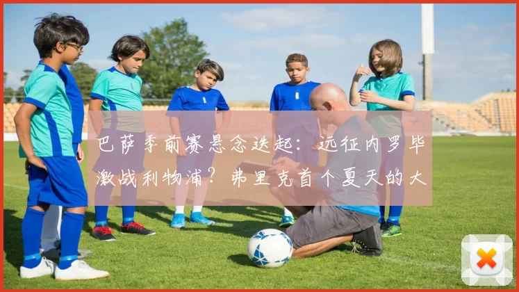 巴萨季前赛悬念迭起：远征内罗毕激战利物浦？弗里克首个夏天的大胆抉择！