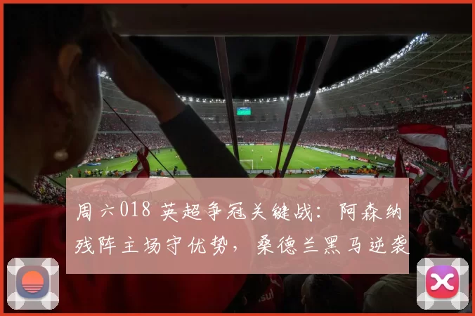 周六018 英超争冠关键战：阿森纳残阵主场守优势，桑德兰黑马逆袭遇考验_核心_曼城_切尔西