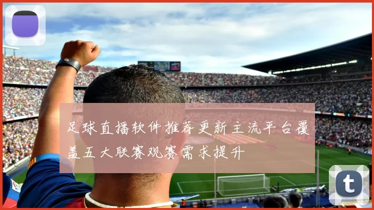 足球直播软件推荐更新主流平台覆盖五大联赛观赛需求提升
