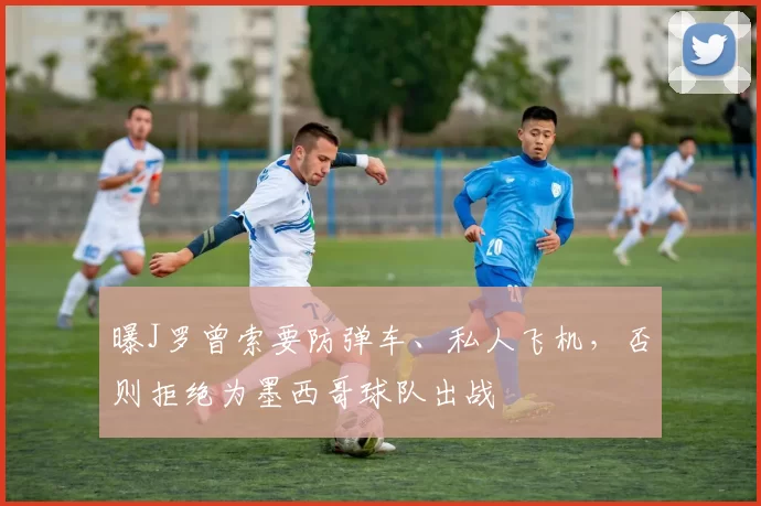 曝J罗曾索要防弹车、私人飞机，否则拒绝为墨西哥球队出战