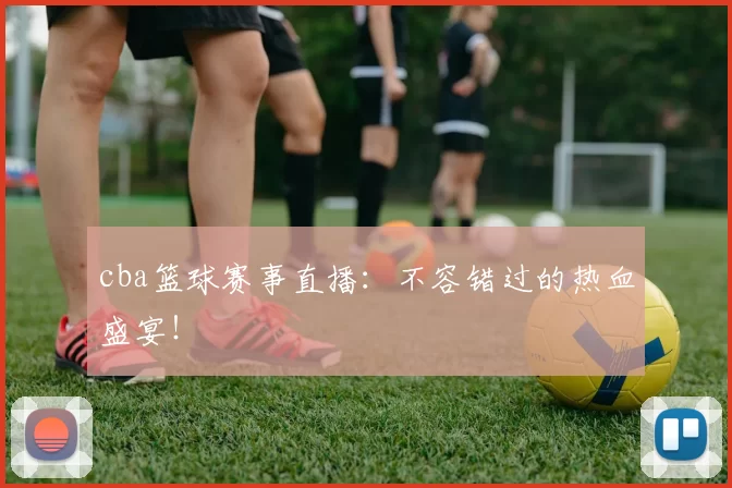 cba篮球赛事直播：不容错过的热血盛宴！