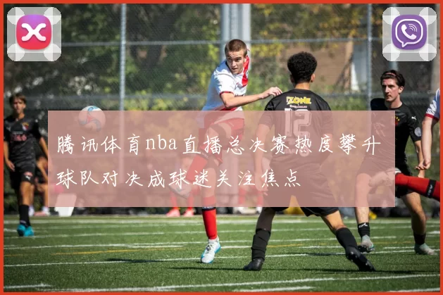 腾讯体育nba直播总决赛热度攀升 球队对决成球迷关注焦点