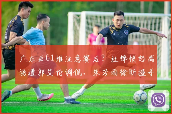 广东丢G1谁注意赛后？杜锋愤怒离场遭郭艾伦调侃，朱芳雨徐昕握手