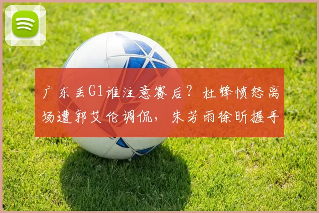 广东丢G1谁注意赛后？杜锋愤怒离场遭郭艾伦调侃，朱芳雨徐昕握手