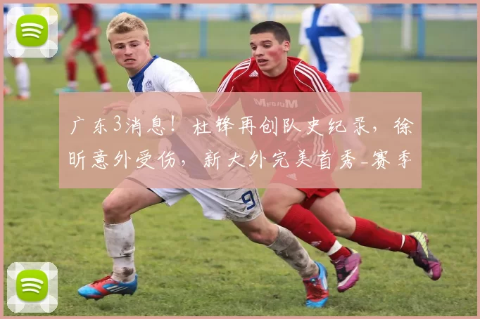 广东3消息！杜锋再创队史纪录，徐昕意外受伤，新大外完美首秀_赛季_拉科塞维奇_广州