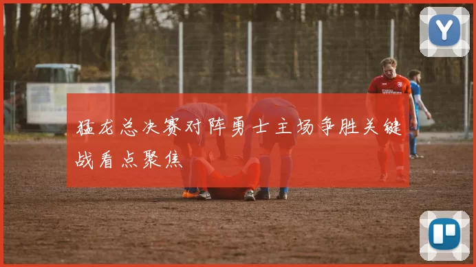 猛龙总决赛对阵勇士主场争胜关键战看点聚焦