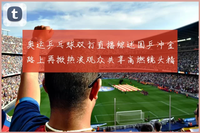 奥运乒乓球双打直播综述国乒冲金路上再掀热浪观众共享高燃镜头精彩