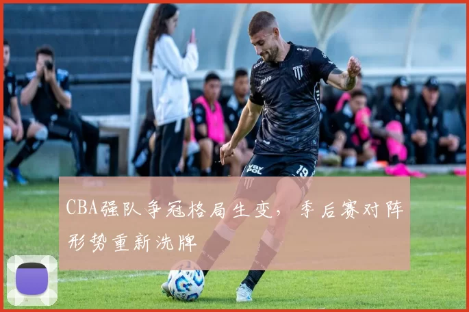 CBA强队争冠格局生变，季后赛对阵形势重新洗牌