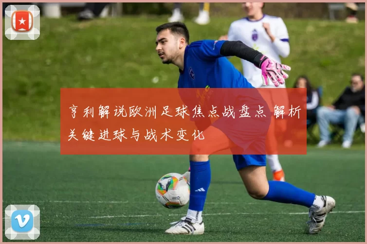 亨利解说欧洲足球焦点战盘点 解析关键进球与战术变化