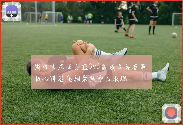 斯洛文尼亚男篮3v3备战国际赛事 核心阵容亮相聚焦冲击表现