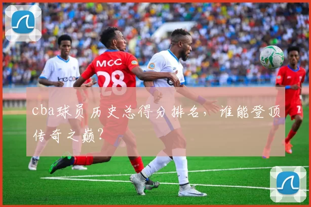 cba球员历史总得分排名,谁能登顶传奇之巅?