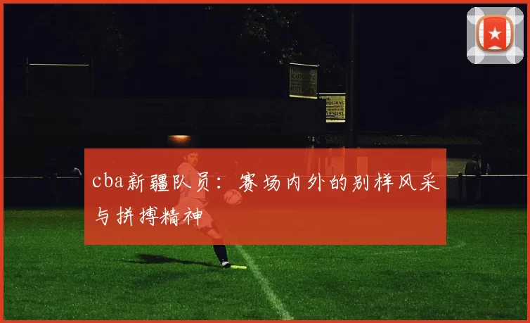 cba新疆队员：赛场内外的别样风采与拼搏精神