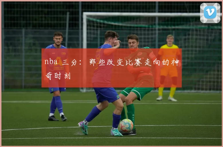 nba 三分：那些改变比赛走向的神奇时刻