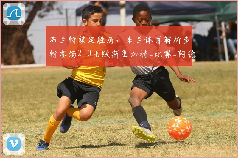 布兰特锁定胜局，米兰体育解析多特客场2-0击败斯图加特_比赛_阿德耶米_多特蒙德