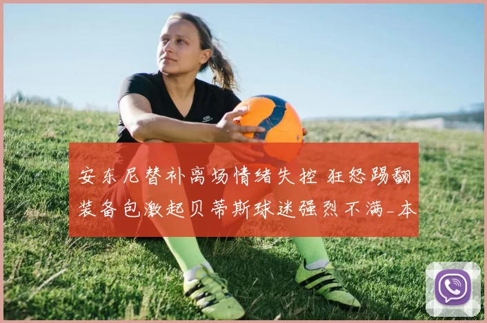 安东尼替补离场情绪失控 狂怒踢翻装备包激起贝蒂斯球迷强烈不满_本赛季_比赛_皇家贝蒂斯