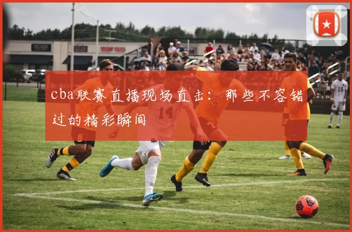 cba联赛直播现场直击：那些不容错过的精彩瞬间