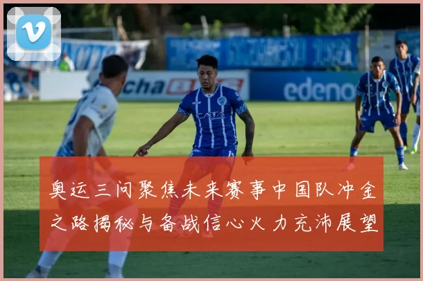 奥运三问聚焦未来赛事中国队冲金之路揭秘与备战信心火力充沛展望