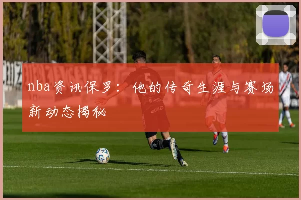 nba资讯保罗:他的传奇生涯与赛场新动态揭秘