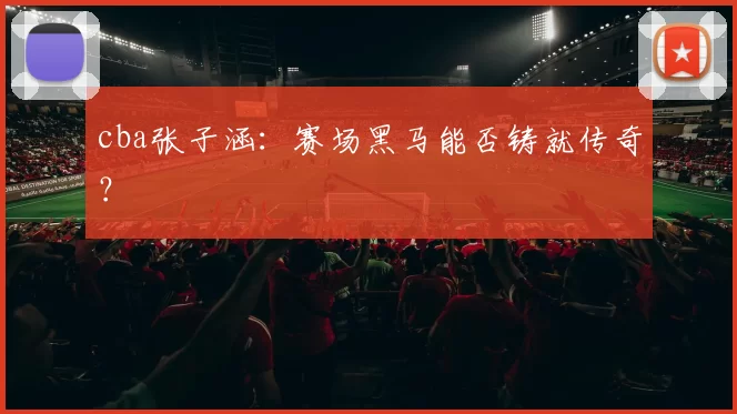 cba张子涵：赛场黑马能否铸就传奇？