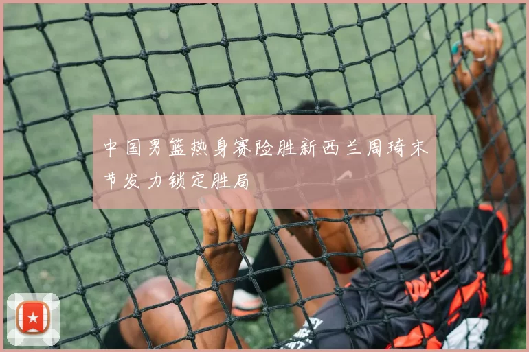 中国男篮热身赛险胜新西兰周琦末节发力锁定胜局