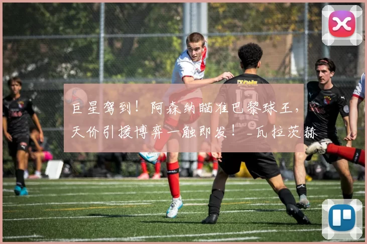 巨星驾到！阿森纳瞄准巴黎球王，天价引援博弈一触即发！_瓦拉茨赫利亚_欧冠_马德里竞技