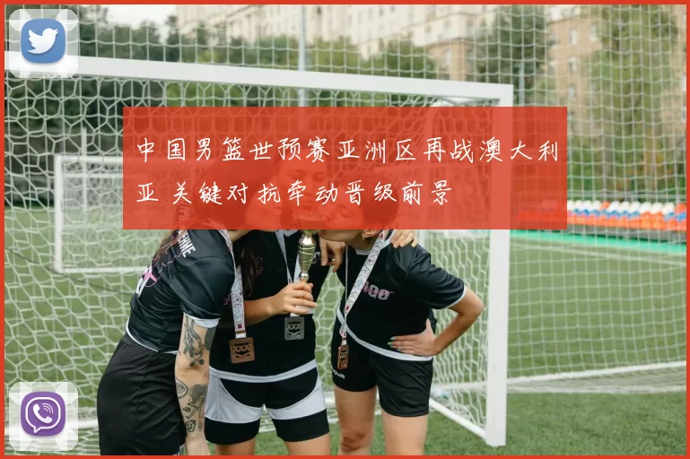 中国男篮世预赛亚洲区再战澳大利亚 关键对抗牵动晋级前景