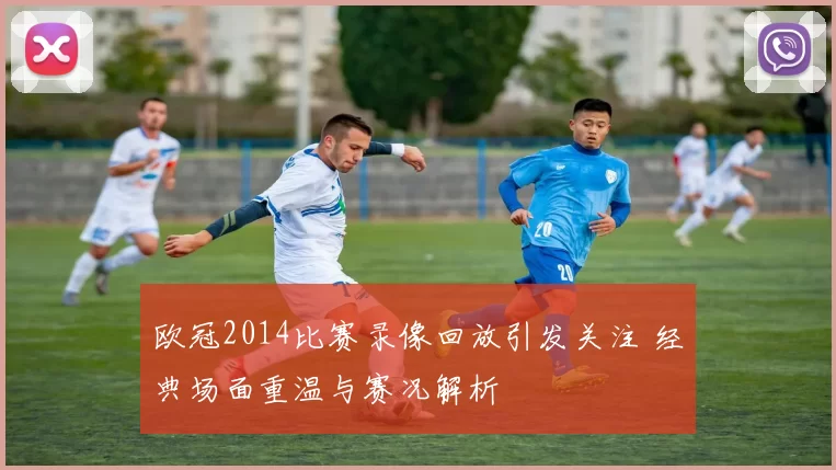 欧冠2014比赛录像回放引发关注 经典场面重温与赛况解析