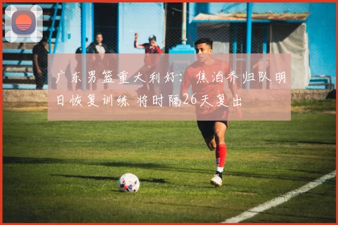 广东男篮重大利好：焦泊乔归队明日恢复训练 将时隔26天复出