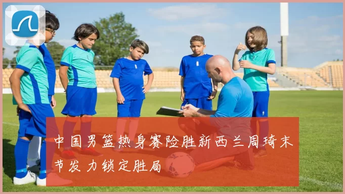 中国男篮热身赛险胜新西兰周琦末节发力锁定胜局