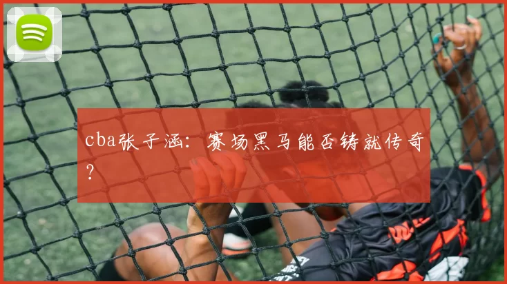 cba张子涵：赛场黑马能否铸就传奇？