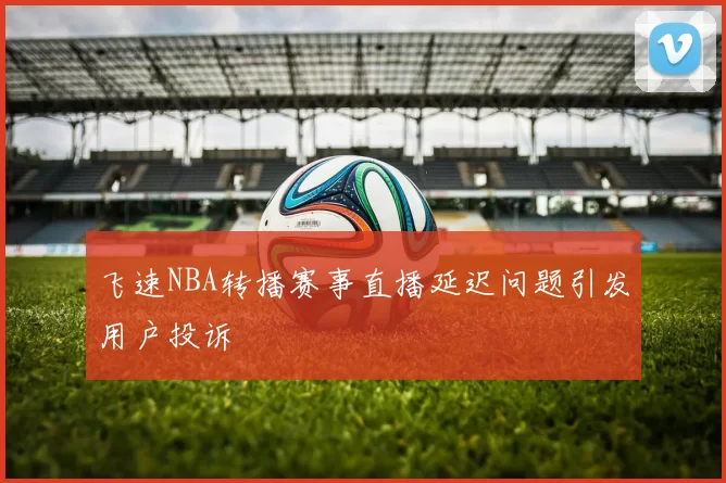 飞速NBA转播赛事直播延迟问题引发用户投诉