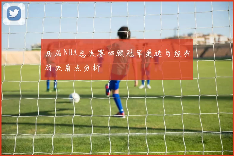 历届NBA总决赛回顾冠军更迭与经典对决看点分析