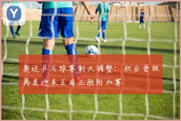 奥运乒乓球赛制大调整：积分晋级再度迎来五局三胜附加赛