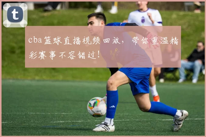 cba篮球直播视频回放,带你重温精彩赛事不容错过!