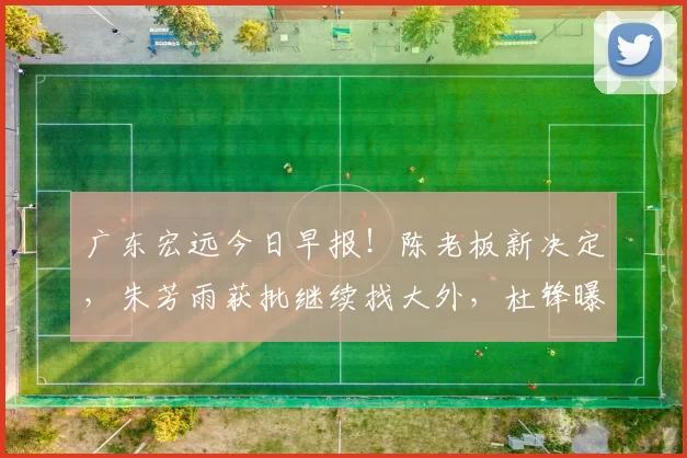广东宏远今日早报！陈老板新决定，朱芳雨获批继续找大外，杜锋曝杜润旺伤情_外援_焦泊_进行
