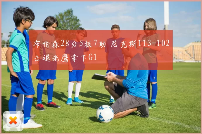 布伦森28分5板7助 尼克斯113-102击退老鹰拿下G1