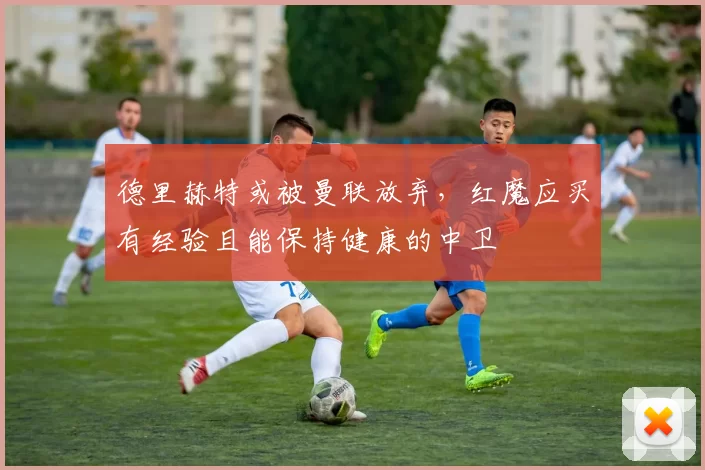 德里赫特或被曼联放弃，红魔应买有经验且能保持健康的中卫