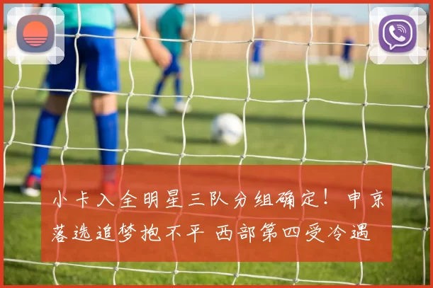 小卡入全明星三队分组确定！申京落选追梦抱不平 西部第四受冷遇