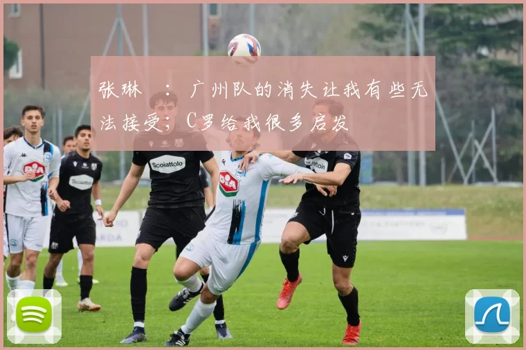 张琳芃：广州队的消失让我有些无法接受；C罗给我很多启发