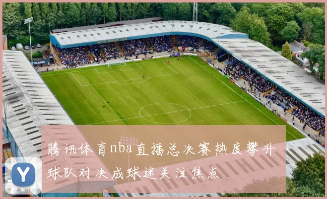 腾讯体育nba直播总决赛热度攀升 球队对决成球迷关注焦点