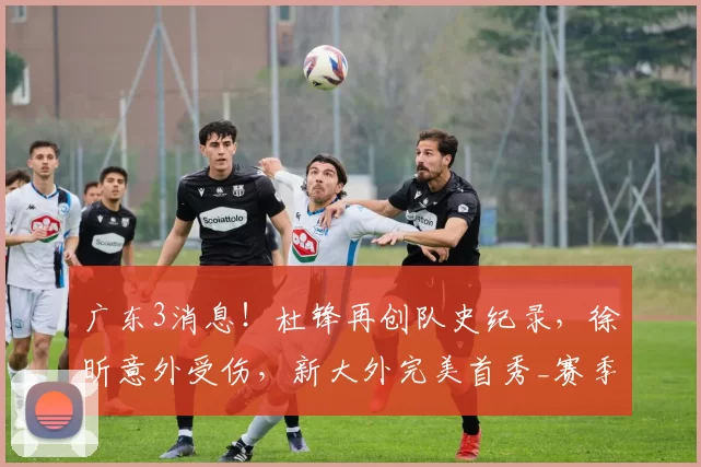广东3消息！杜锋再创队史纪录，徐昕意外受伤，新大外完美首秀_赛季_拉科塞维奇_广州