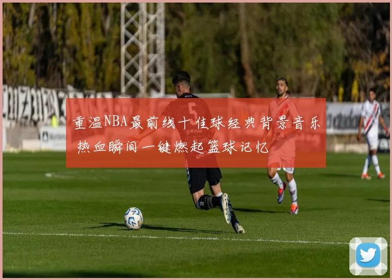 重温NBA最前线十佳球经典背景音乐 热血瞬间一键燃起篮球记忆