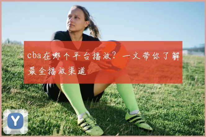 cba在哪个平台播放？一文带你了解最全播放渠道