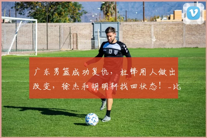 广东男篮成功复仇，杜锋用人做出改变，徐杰和胡明轩找回状态！_比赛_张皓嘉_三分球