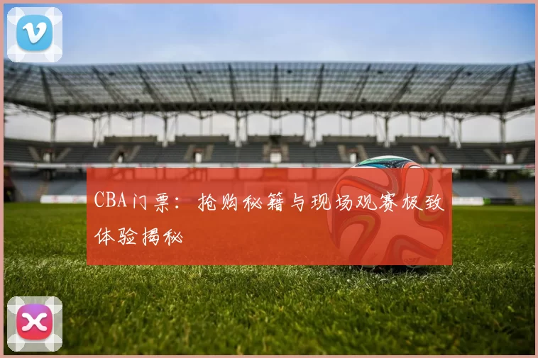 CBA门票：抢购秘籍与现场观赛极致体验揭秘