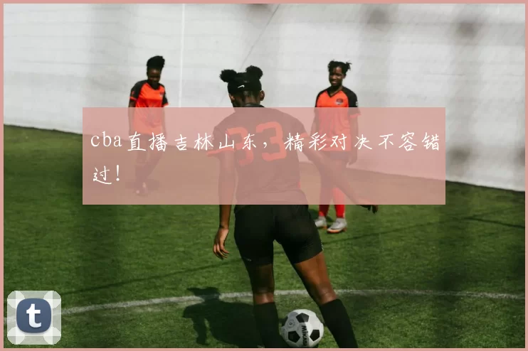 cba直播吉林山东,精彩对决不容错过!