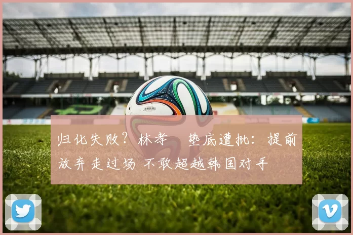 归化失败？林孝埈垫底遭批：提前放弃走过场 不敢超越韩国对手