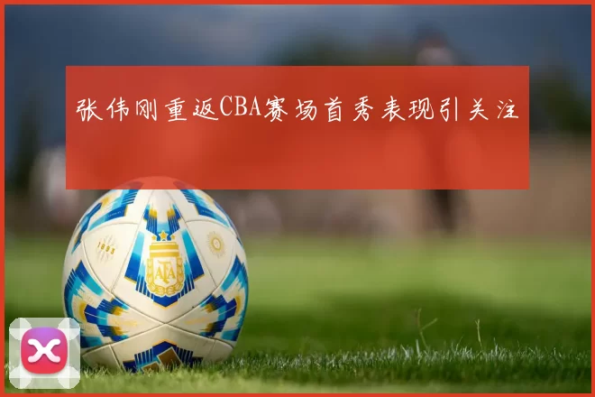 张伟刚重返CBA赛场首秀表现引关注